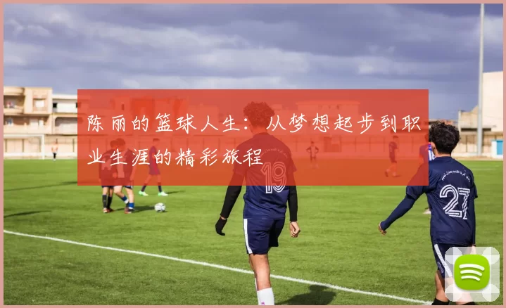 陈丽的篮球人生：从梦想起步到职业生涯的精彩旅程