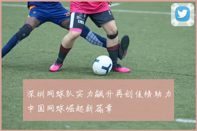深圳网球队实力飙升再创佳绩助力中国网球崛起新篇章