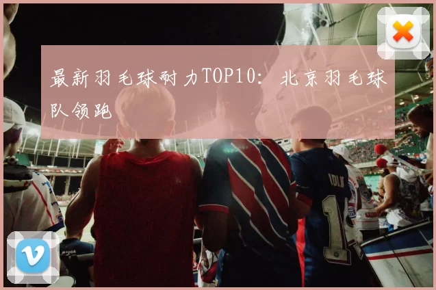 最新羽毛球耐力TOP10：北京羽毛球队领跑