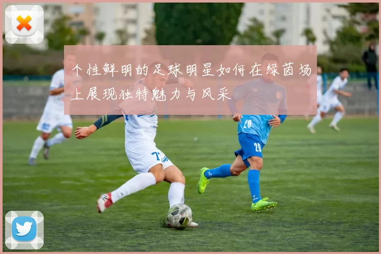 个性鲜明的足球明星如何在绿茵场上展现独特魅力与风采