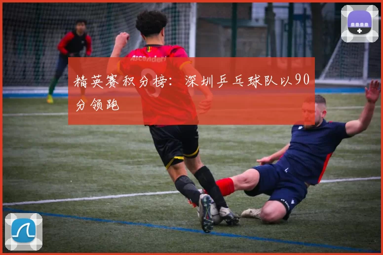 精英赛积分榜：深圳乒乓球队以90分领跑