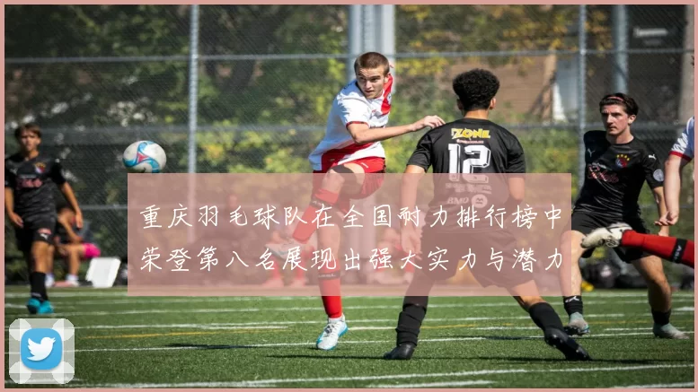 重庆羽毛球队在全国耐力排行榜中荣登第八名展现出强大实力与潜力